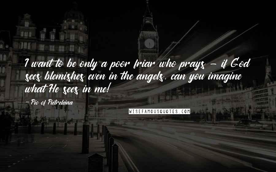 Pio Of Pietrelcina Quotes: I want to be only a poor friar who prays - if God sees blemishes even in the angels, can you imagine what He sees in me!