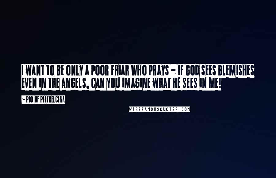 Pio Of Pietrelcina Quotes: I want to be only a poor friar who prays - if God sees blemishes even in the angels, can you imagine what He sees in me!