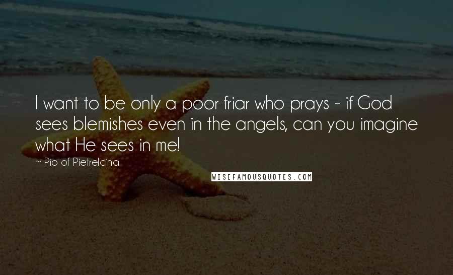 Pio Of Pietrelcina Quotes: I want to be only a poor friar who prays - if God sees blemishes even in the angels, can you imagine what He sees in me!