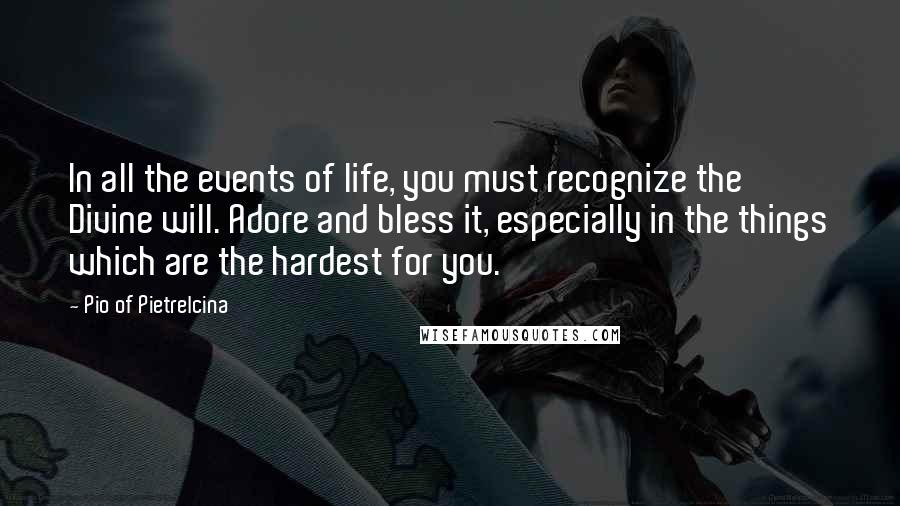 Pio Of Pietrelcina Quotes: In all the events of life, you must recognize the Divine will. Adore and bless it, especially in the things which are the hardest for you.