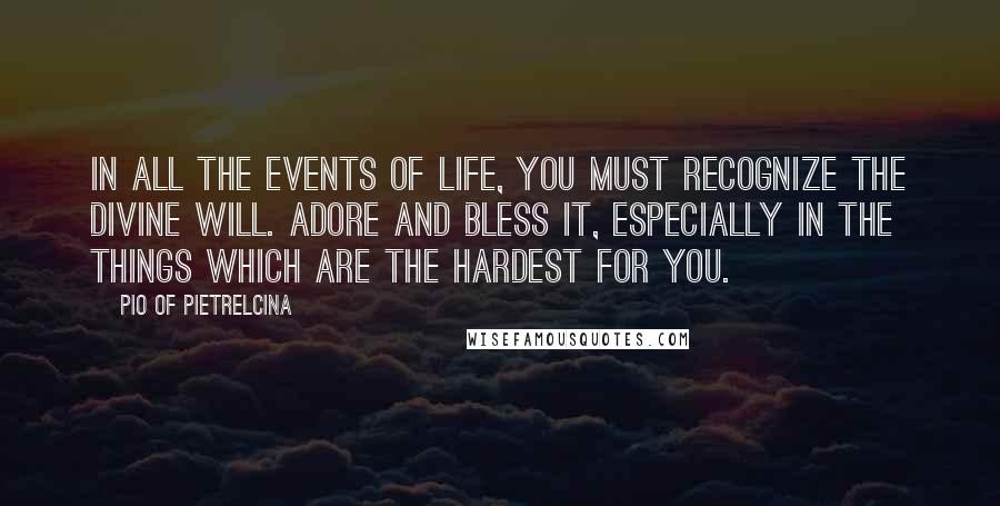 Pio Of Pietrelcina Quotes: In all the events of life, you must recognize the Divine will. Adore and bless it, especially in the things which are the hardest for you.