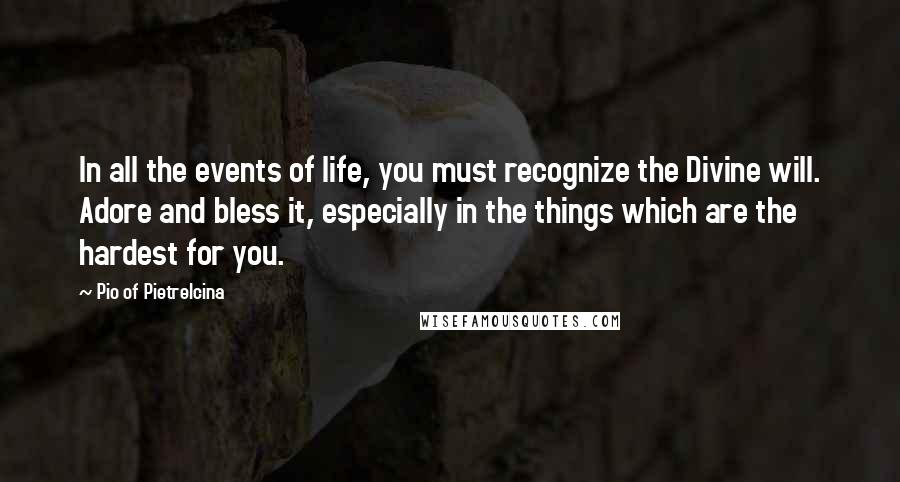 Pio Of Pietrelcina Quotes: In all the events of life, you must recognize the Divine will. Adore and bless it, especially in the things which are the hardest for you.