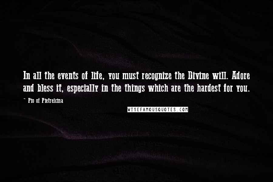 Pio Of Pietrelcina Quotes: In all the events of life, you must recognize the Divine will. Adore and bless it, especially in the things which are the hardest for you.