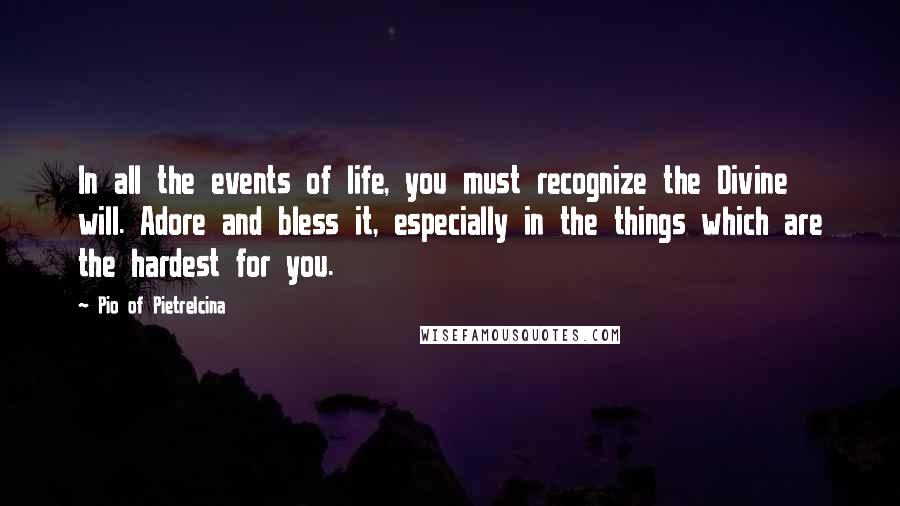 Pio Of Pietrelcina Quotes: In all the events of life, you must recognize the Divine will. Adore and bless it, especially in the things which are the hardest for you.