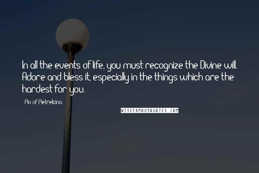 Pio Of Pietrelcina Quotes: In all the events of life, you must recognize the Divine will. Adore and bless it, especially in the things which are the hardest for you.