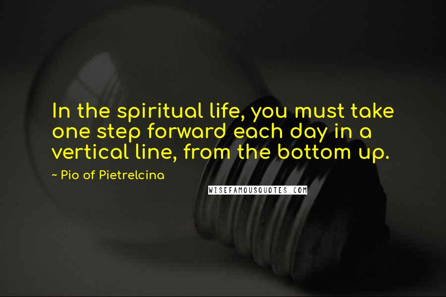 Pio Of Pietrelcina Quotes: In the spiritual life, you must take one step forward each day in a vertical line, from the bottom up.