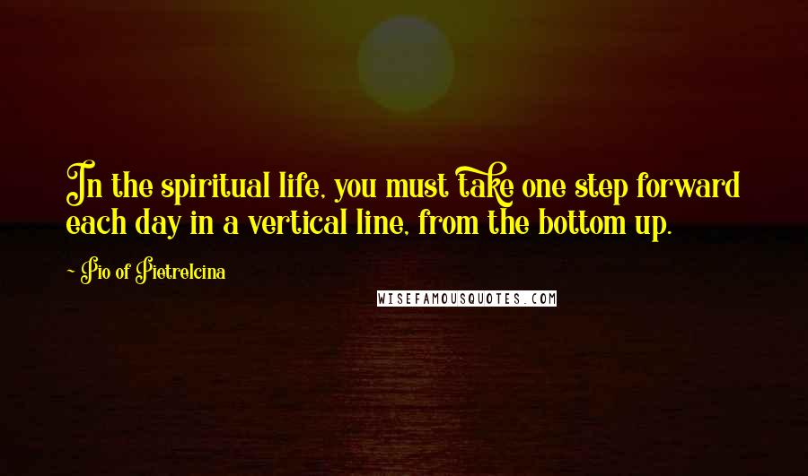 Pio Of Pietrelcina Quotes: In the spiritual life, you must take one step forward each day in a vertical line, from the bottom up.