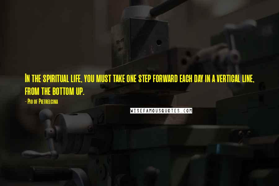 Pio Of Pietrelcina Quotes: In the spiritual life, you must take one step forward each day in a vertical line, from the bottom up.