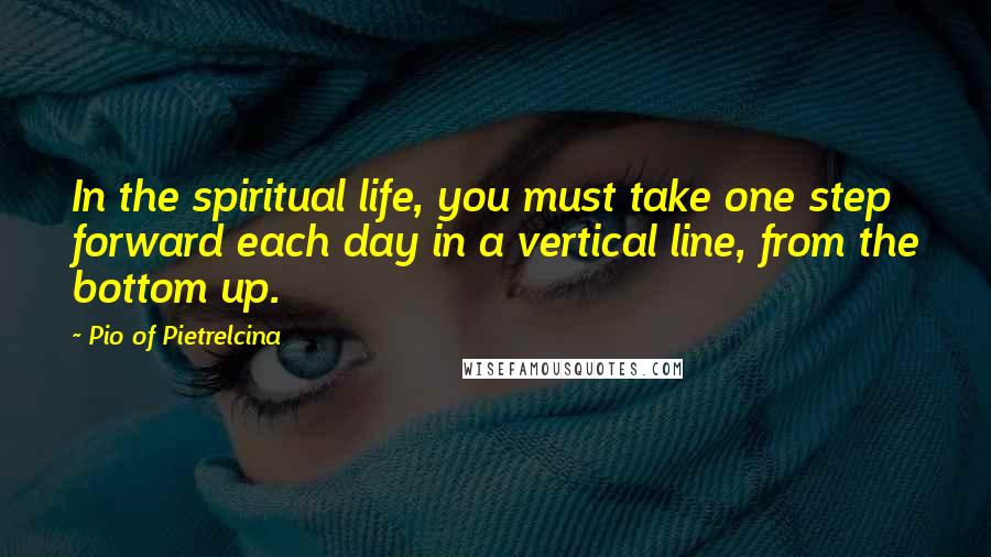 Pio Of Pietrelcina Quotes: In the spiritual life, you must take one step forward each day in a vertical line, from the bottom up.