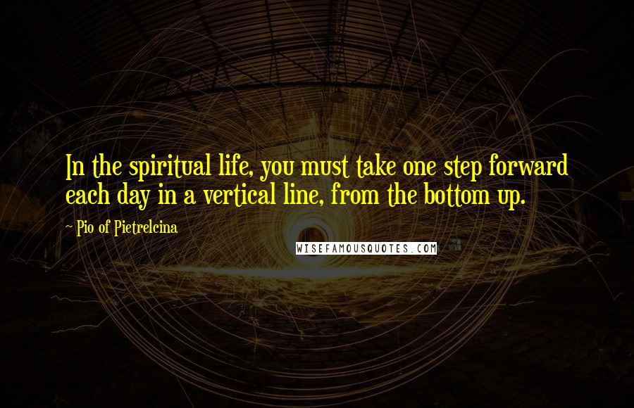 Pio Of Pietrelcina Quotes: In the spiritual life, you must take one step forward each day in a vertical line, from the bottom up.