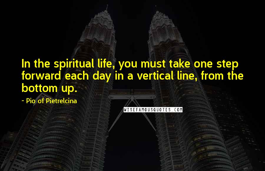 Pio Of Pietrelcina Quotes: In the spiritual life, you must take one step forward each day in a vertical line, from the bottom up.