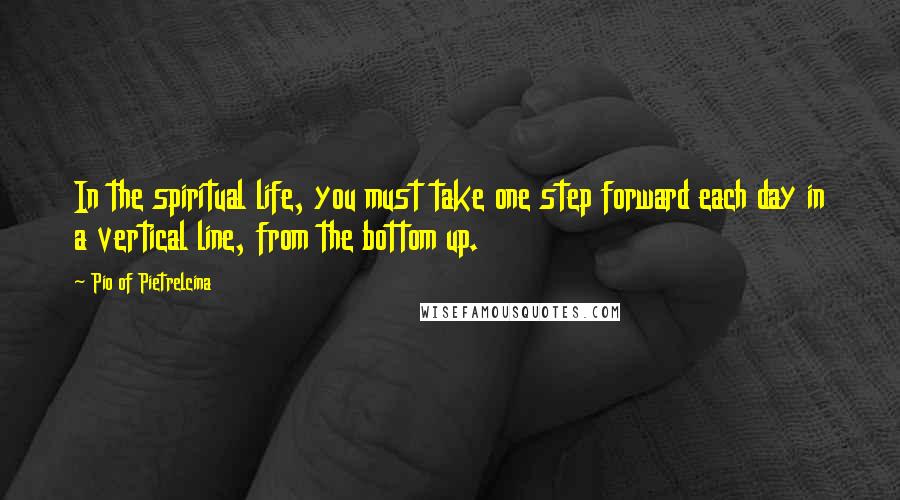 Pio Of Pietrelcina Quotes: In the spiritual life, you must take one step forward each day in a vertical line, from the bottom up.