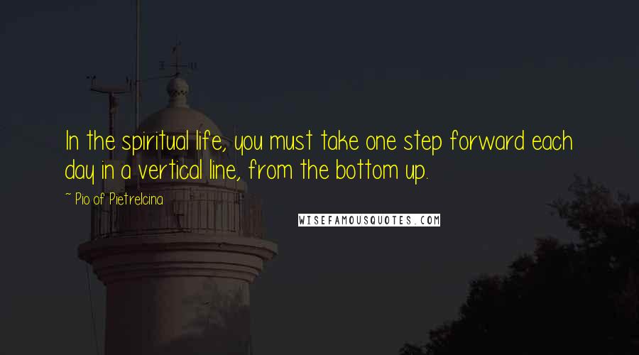 Pio Of Pietrelcina Quotes: In the spiritual life, you must take one step forward each day in a vertical line, from the bottom up.