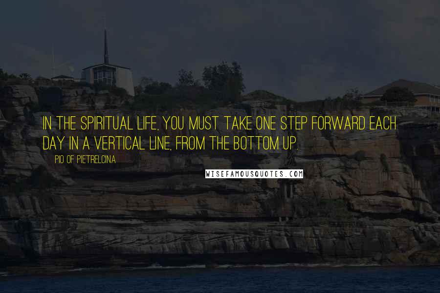 Pio Of Pietrelcina Quotes: In the spiritual life, you must take one step forward each day in a vertical line, from the bottom up.