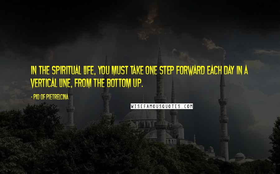 Pio Of Pietrelcina Quotes: In the spiritual life, you must take one step forward each day in a vertical line, from the bottom up.