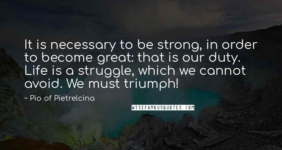 Pio Of Pietrelcina Quotes: It is necessary to be strong, in order to become great: that is our duty. Life is a struggle, which we cannot avoid. We must triumph!