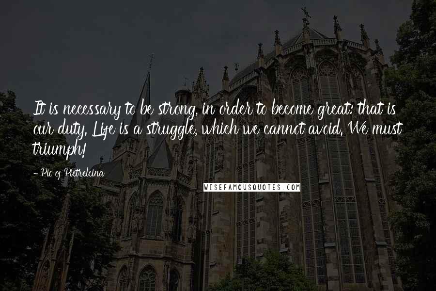 Pio Of Pietrelcina Quotes: It is necessary to be strong, in order to become great: that is our duty. Life is a struggle, which we cannot avoid. We must triumph!