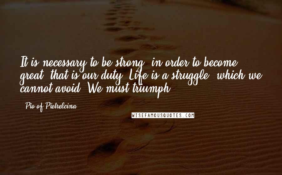 Pio Of Pietrelcina Quotes: It is necessary to be strong, in order to become great: that is our duty. Life is a struggle, which we cannot avoid. We must triumph!