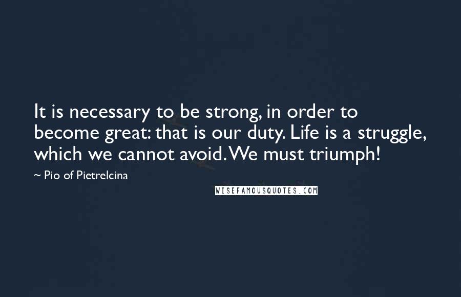 Pio Of Pietrelcina Quotes: It is necessary to be strong, in order to become great: that is our duty. Life is a struggle, which we cannot avoid. We must triumph!