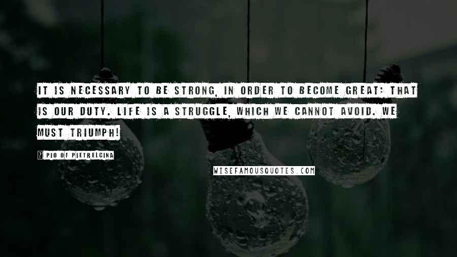 Pio Of Pietrelcina Quotes: It is necessary to be strong, in order to become great: that is our duty. Life is a struggle, which we cannot avoid. We must triumph!