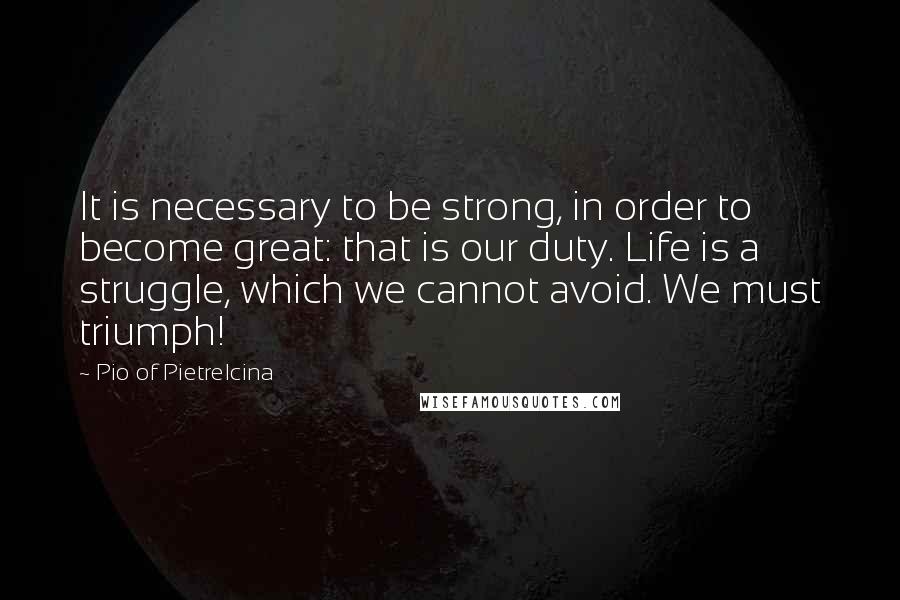 Pio Of Pietrelcina Quotes: It is necessary to be strong, in order to become great: that is our duty. Life is a struggle, which we cannot avoid. We must triumph!