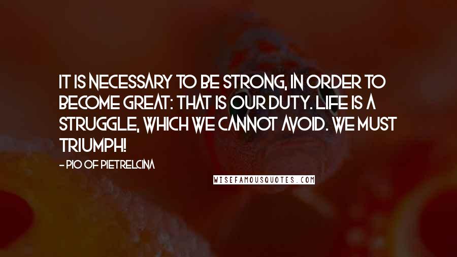 Pio Of Pietrelcina Quotes: It is necessary to be strong, in order to become great: that is our duty. Life is a struggle, which we cannot avoid. We must triumph!