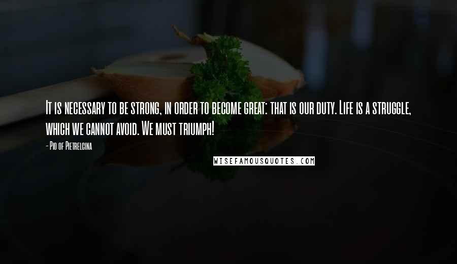 Pio Of Pietrelcina Quotes: It is necessary to be strong, in order to become great: that is our duty. Life is a struggle, which we cannot avoid. We must triumph!