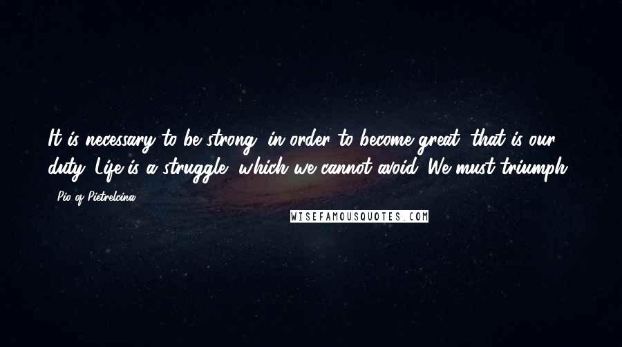 Pio Of Pietrelcina Quotes: It is necessary to be strong, in order to become great: that is our duty. Life is a struggle, which we cannot avoid. We must triumph!