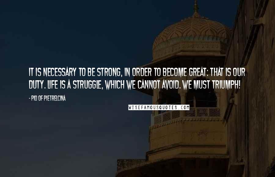 Pio Of Pietrelcina Quotes: It is necessary to be strong, in order to become great: that is our duty. Life is a struggle, which we cannot avoid. We must triumph!