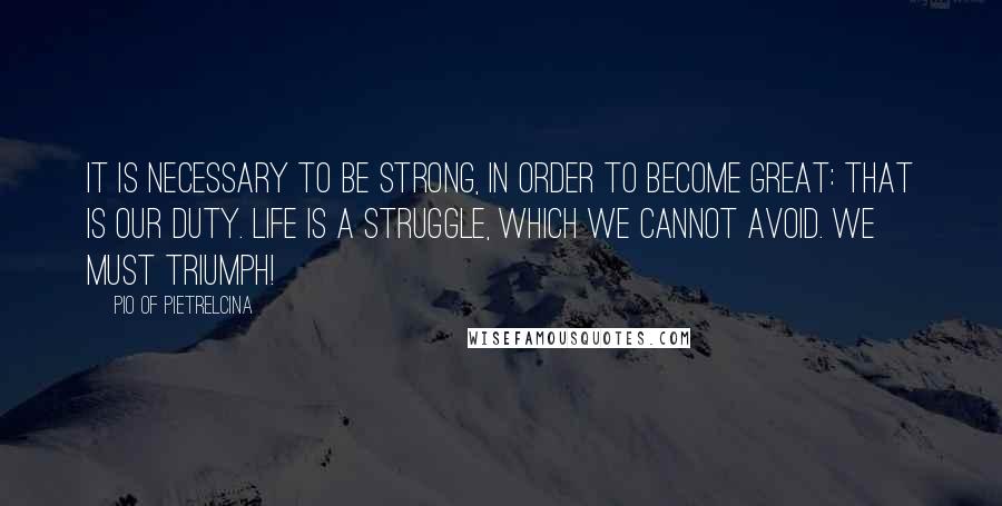 Pio Of Pietrelcina Quotes: It is necessary to be strong, in order to become great: that is our duty. Life is a struggle, which we cannot avoid. We must triumph!