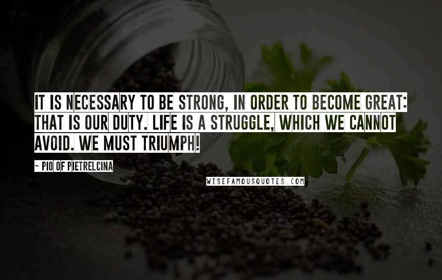 Pio Of Pietrelcina Quotes: It is necessary to be strong, in order to become great: that is our duty. Life is a struggle, which we cannot avoid. We must triumph!