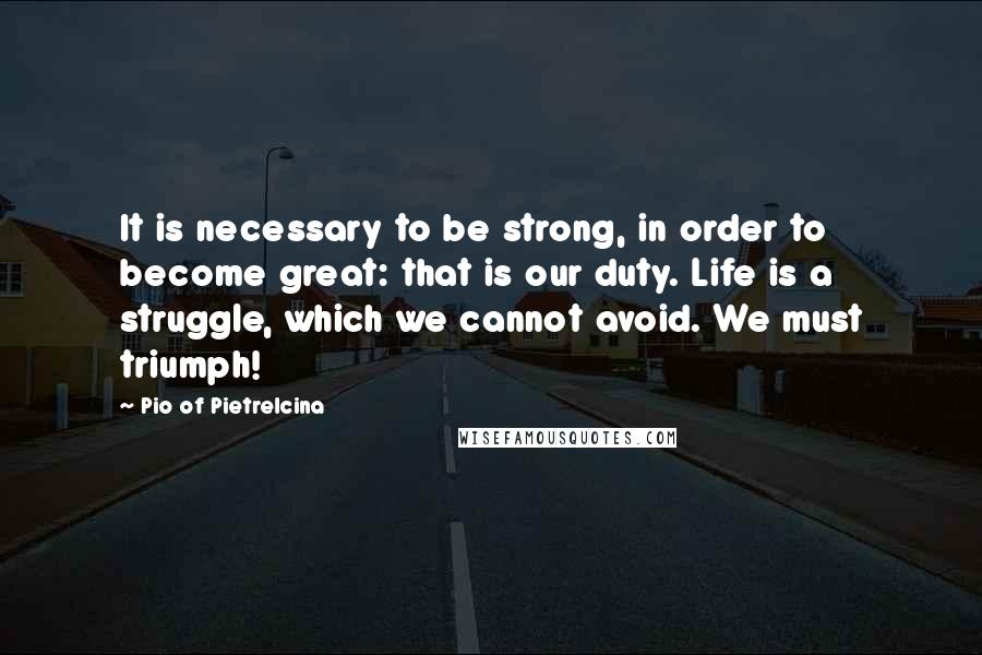 Pio Of Pietrelcina Quotes: It is necessary to be strong, in order to become great: that is our duty. Life is a struggle, which we cannot avoid. We must triumph!