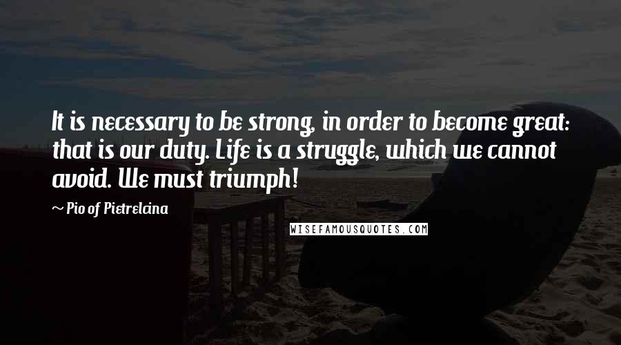 Pio Of Pietrelcina Quotes: It is necessary to be strong, in order to become great: that is our duty. Life is a struggle, which we cannot avoid. We must triumph!