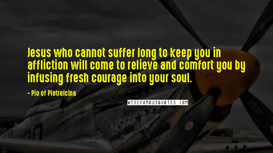 Pio Of Pietrelcina Quotes: Jesus who cannot suffer long to keep you in affliction will come to relieve and comfort you by infusing fresh courage into your soul.