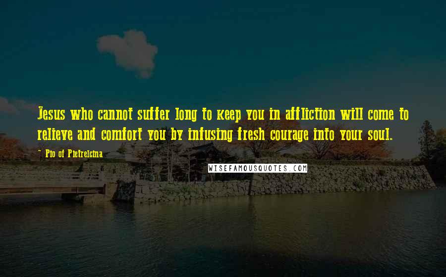 Pio Of Pietrelcina Quotes: Jesus who cannot suffer long to keep you in affliction will come to relieve and comfort you by infusing fresh courage into your soul.