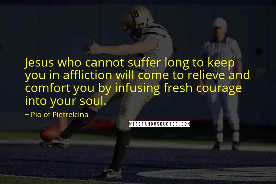 Pio Of Pietrelcina Quotes: Jesus who cannot suffer long to keep you in affliction will come to relieve and comfort you by infusing fresh courage into your soul.