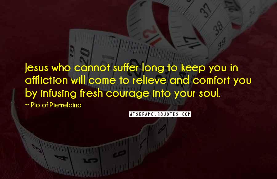 Pio Of Pietrelcina Quotes: Jesus who cannot suffer long to keep you in affliction will come to relieve and comfort you by infusing fresh courage into your soul.