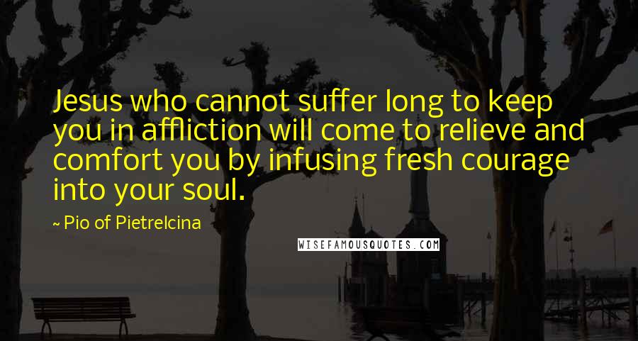 Pio Of Pietrelcina Quotes: Jesus who cannot suffer long to keep you in affliction will come to relieve and comfort you by infusing fresh courage into your soul.