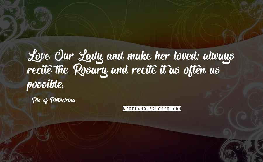 Pio Of Pietrelcina Quotes: Love Our Lady and make her loved; always recite the Rosary and recite it as often as possible.