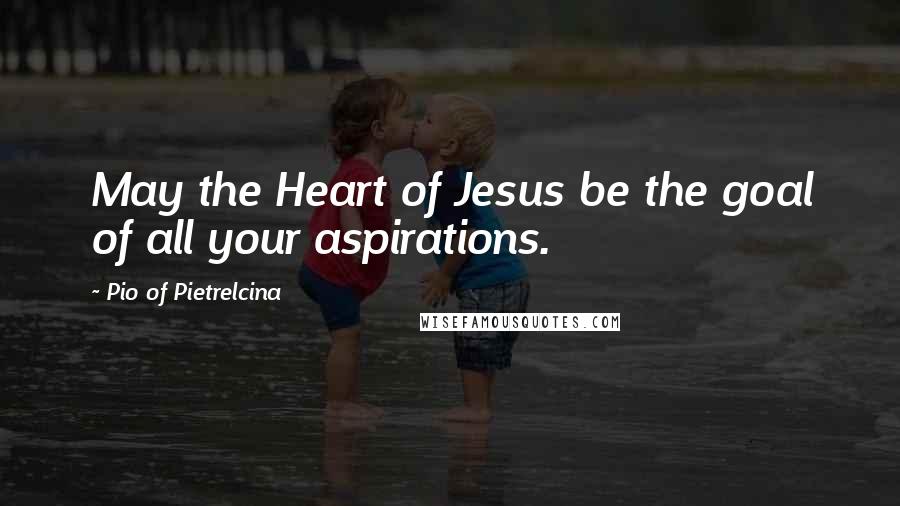 Pio Of Pietrelcina Quotes: May the Heart of Jesus be the goal of all your aspirations.
