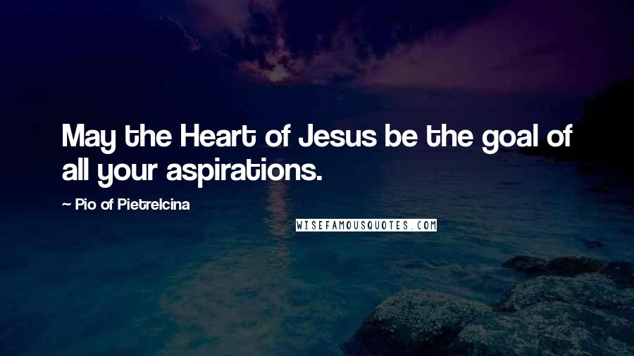 Pio Of Pietrelcina Quotes: May the Heart of Jesus be the goal of all your aspirations.