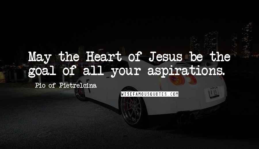 Pio Of Pietrelcina Quotes: May the Heart of Jesus be the goal of all your aspirations.