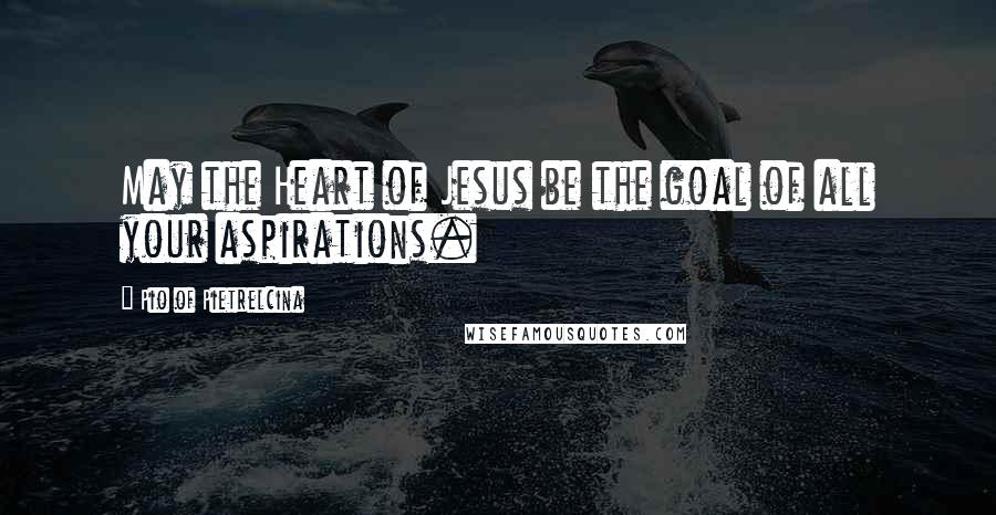 Pio Of Pietrelcina Quotes: May the Heart of Jesus be the goal of all your aspirations.