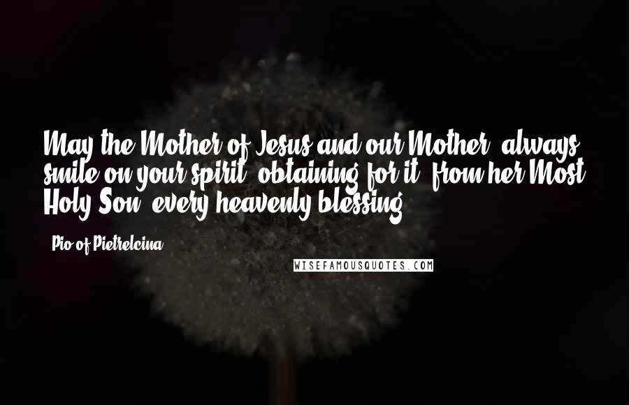 Pio Of Pietrelcina Quotes: May the Mother of Jesus and our Mother, always smile on your spirit, obtaining for it, from her Most Holy Son, every heavenly blessing.