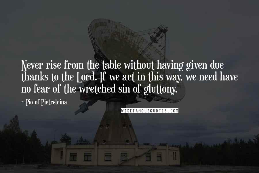 Pio Of Pietrelcina Quotes: Never rise from the table without having given due thanks to the Lord. If we act in this way, we need have no fear of the wretched sin of gluttony.