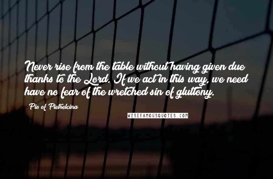 Pio Of Pietrelcina Quotes: Never rise from the table without having given due thanks to the Lord. If we act in this way, we need have no fear of the wretched sin of gluttony.