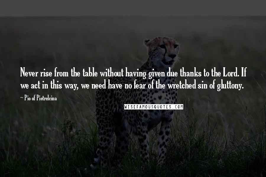 Pio Of Pietrelcina Quotes: Never rise from the table without having given due thanks to the Lord. If we act in this way, we need have no fear of the wretched sin of gluttony.
