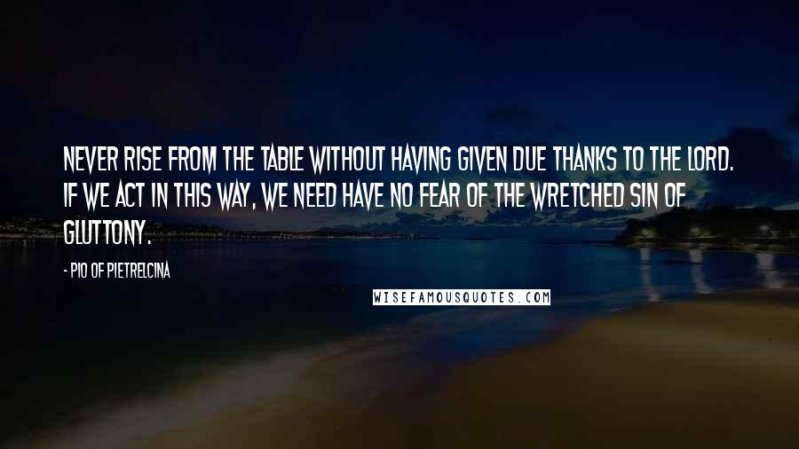 Pio Of Pietrelcina Quotes: Never rise from the table without having given due thanks to the Lord. If we act in this way, we need have no fear of the wretched sin of gluttony.