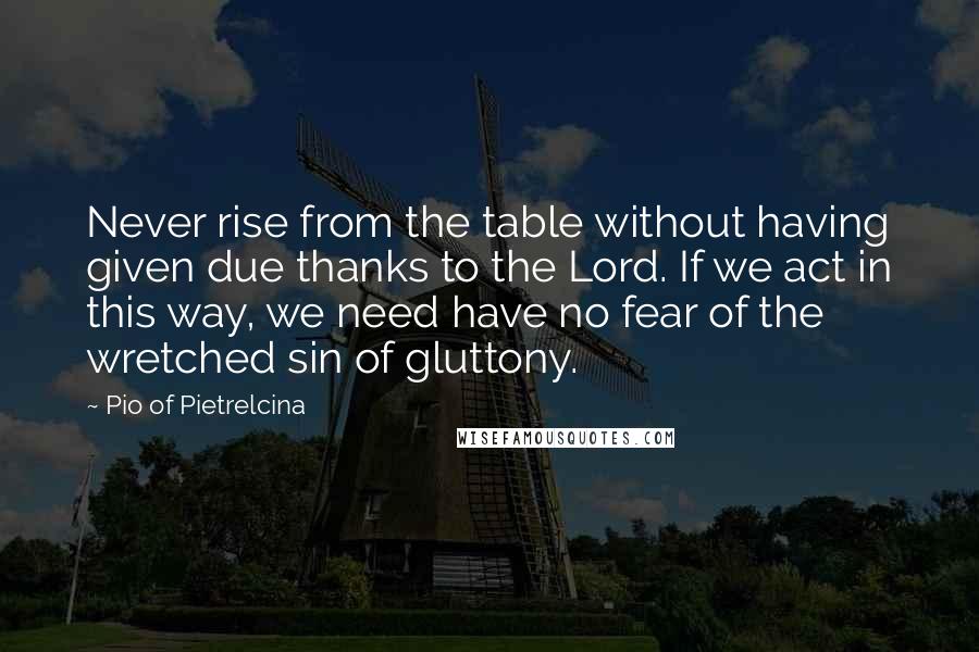 Pio Of Pietrelcina Quotes: Never rise from the table without having given due thanks to the Lord. If we act in this way, we need have no fear of the wretched sin of gluttony.