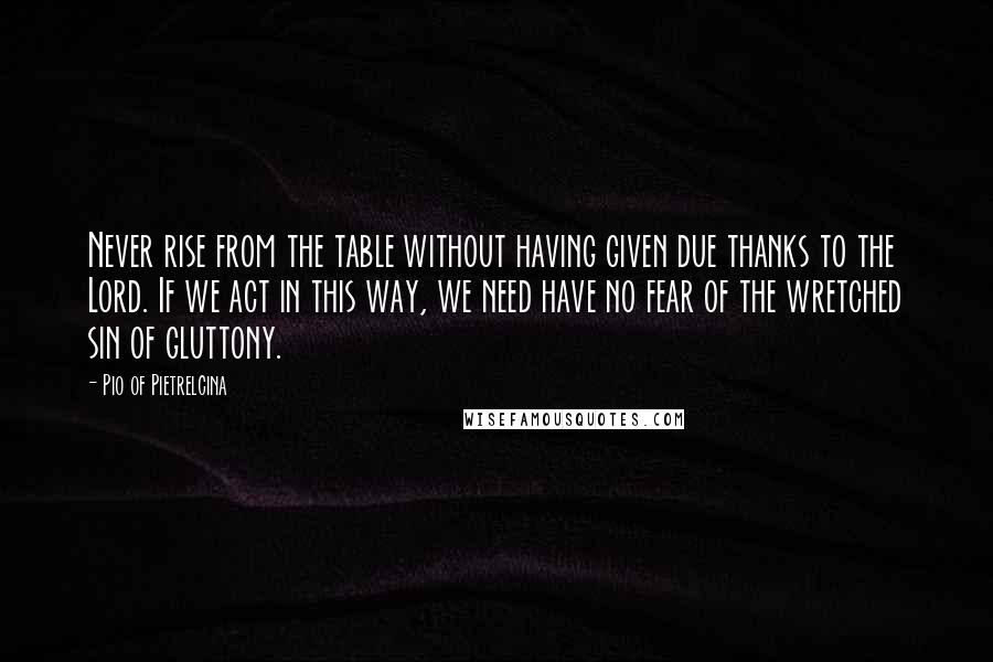 Pio Of Pietrelcina Quotes: Never rise from the table without having given due thanks to the Lord. If we act in this way, we need have no fear of the wretched sin of gluttony.